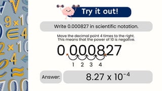 Write 0.000827 in scientific notation.
Try it out!
0.000827
.
1 2 3 4
.
8.27 x 10-4
Answer:
Move the decimal point 4 times to the right.
This means that the power of 10 is negative.
 