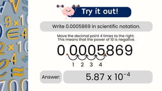 Write 0.0005869 in scientific notation.
Try it out!
0.0005869
.
1 2 3 4
.
5.87 x 10-4
Answer:
Move the decimal point 4 times to the right.
This means that the power of 10 is negative.
 