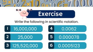 Exercise
1 16,000,000 4 0.0062
Write the following in scientific notation.
2 25,000 5 0.000078
3 125,520,000 6 0.0005123
 