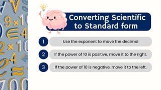 Converting Scientific
to Standard form
1 Use the exponent to move the decimal
2 If the power of 10 is positive, move it to the right.
If the power of 10 is negative, move it to the left.
3
 