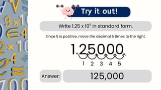Write 1.25 x 10 in standard form.
5
Try it out!
1.25
.
1 2 3 4
125,000
Answer:
Since 5 is positive, move the decimal 5 times to the right.
0 0
0
5
.
 