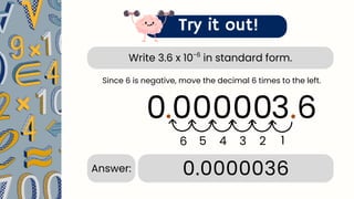 Write 3.6 x 10 in standard form.
-6
Try it out!
3.6
.
6 5 4 3
0.0000036
Answer:
Since 6 is negative, move the decimal 6 times to the left.
0 0
0
2
.
1
00
0
 