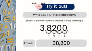 Write 3.82 x 10 in standard form.
4
Try it out!
3.82
.
1 2 3 4
38,200
Answer:
Since 4 is positive, move the decimal 4 times to the right.
00.
 