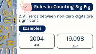 Rules in Counting Sig Fig
2. All zeros between non-zero digits are
significant.
Examples
2004
4 sf
19.098
5 sf
 