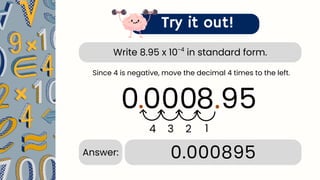 Write 8.95 x 10 in standard form.
-4
Try it out!
8.95
.
4 3
0.000895
Answer:
Since 4 is negative, move the decimal 4 times to the left.
0
2
.
1
00
0
 