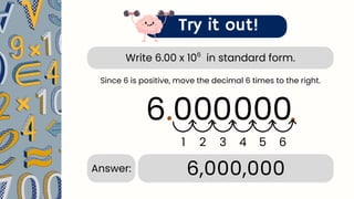 Write 6.00 x 10 in standard form.
6
Try it out!
6.00
.
1 2 3 4
6,000,000
Answer:
Since 6 is positive, move the decimal 6 times to the right.
0 0
0
5
.
6
0
 