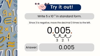 Write 5 x 10 in standard form.
-3
Try it out!
5.
3
0.005
Answer:
Since 3 is negative, move the decimal 3 times to the left.
2
.
1
00
0
 