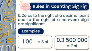 Rules in Counting Sig Fig
5. Zeros to the right of a decimal point
and to the right of a non-zero digit
are significant.
Examples
1.00 = 3 sf 0.3 500 000
= 7 sf
 