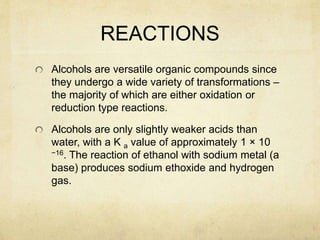 REACTIONS
Alcohols are versatile organic compounds since
they undergo a wide variety of transformations –
the majority of which are either oxidation or
reduction type reactions.
Alcohols are only slightly weaker acids than
water, with a K a value of approximately 1 × 10
−16. The reaction of ethanol with sodium metal (a
base) produces sodium ethoxide and hydrogen
gas.
 