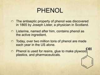 PHENOL
The antiseptic property of phenol was discovered
in 1865 by Joseph Lister, a physician in Scotland.
Listerine, named after him, contains phenol as
the active ingredient.
Today, over two million tons of phenol are made
each year in the US alone.
Phenol is used for resins, glue to make plywood,
plastics, and pharmaceuticals.
OH
 