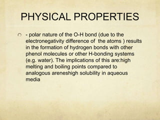 PHYSICAL PROPERTIES
- polar nature of the O-H bond (due to the
electronegativity difference of the atoms ) results
in the formation of hydrogen bonds with other
phenol molecules or other H-bonding systems
(e.g. water). The implications of this are:high
melting and boiling points compared to
analogous areneshigh solubility in aqueous
media
 