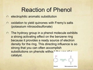 Reaction of Phenol
electrophilic aromatic substitution
oxidation to yield quinones with Fremy’s salts
(potassium nitrosodisulfonate)
The hydroxy group in a phenol molecule exhibits
a strong activating effect on the benzene ring
because it provides a ready source of electron
density for the ring. This directing influence is so
strong that you can often accomplish
substitutions on phenols without the use of a
catalyst.
 