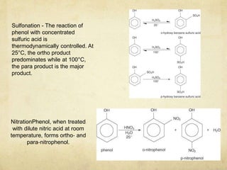NitrationPhenol, when treated
with dilute nitric acid at room
temperature, forms ortho‐ and
para‐nitrophenol.
Sulfonation - The reaction of
phenol with concentrated
sulfuric acid is
thermodynamically controlled. At
25°C, the ortho product
predominates while at 100°C,
the para product is the major
product.
 