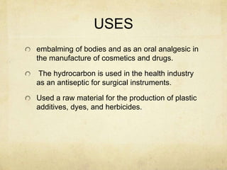 USES
embalming of bodies and as an oral analgesic in
the manufacture of cosmetics and drugs.
The hydrocarbon is used in the health industry
as an antiseptic for surgical instruments.
Used a raw material for the production of plastic
additives, dyes, and herbicides.
 