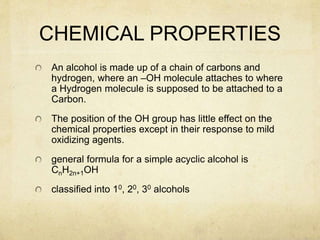 CHEMICAL PROPERTIES
An alcohol is made up of a chain of carbons and
hydrogen, where an –OH molecule attaches to where
a Hydrogen molecule is supposed to be attached to a
Carbon.
The position of the OH group has little effect on the
chemical properties except in their response to mild
oxidizing agents.
general formula for a simple acyclic alcohol is
CnH2n+1OH
classified into 10, 20, 30 alcohols
 