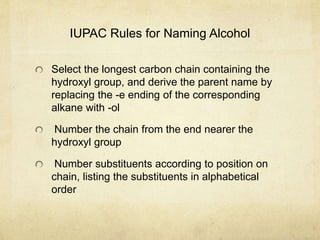 IUPAC Rules for Naming Alcohol
Select the longest carbon chain containing the
hydroxyl group, and derive the parent name by
replacing the -e ending of the corresponding
alkane with -ol
Number the chain from the end nearer the
hydroxyl group
Number substituents according to position on
chain, listing the substituents in alphabetical
order
 