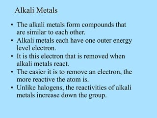 • The alkali metals form compounds that
are similar to each other.
Alkali Metals
• Alkali metals each have one outer energy
level electron.
• It is this electron that is removed when
alkali metals react.
• The easier it is to remove an electron, the
more reactive the atom is.
• Unlike halogens, the reactivities of alkali
metals increase down the group.
 