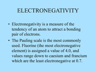 ELECTRONEGATIVITY
• Electronegativity is a measure of the
tendency of an atom to attract a bonding
pair of electrons.
• The Pauling scale is the most commonly
used. Fluorine (the most electronegative
element) is assigned a value of 4.0, and
values range down to caesium and francium
which are the least electronegative at 0.7.
 