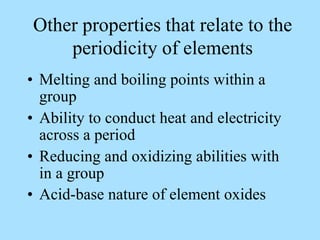 Other properties that relate to the
periodicity of elements
• Melting and boiling points within a
group
• Ability to conduct heat and electricity
across a period
• Reducing and oxidizing abilities with
in a group
• Acid-base nature of element oxides
 
