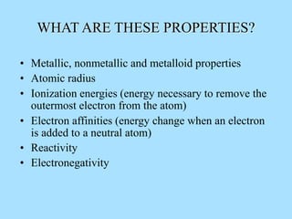 WHAT ARE THESE PROPERTIES?
• Metallic, nonmetallic and metalloid properties
• Atomic radius
• Ionization energies (energy necessary to remove the
outermost electron from the atom)
• Electron affinities (energy change when an electron
is added to a neutral atom)
• Reactivity
• Electronegativity
 