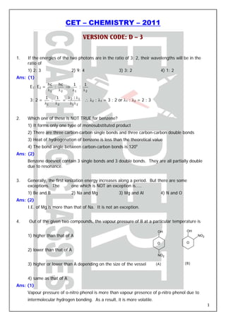 CET – CHEMISTRY – 2011

                                  VERSION CODE: D – 3


1.   If the energies of the two photons are in the ratio of 3: 2, their wavelengths will be in the
     ratio of
     1) 2: 3                2) 9: 4                     3) 3: 2                  4) 1: 2
Ans: (1)
                 hc   hc   1    1
      E1: E2 =      :    ⇒    :
                 λ1   λ2   λ1   λ2

               1    1   λ :λ
      3: 2 =      :    = 2 1          ∴ λ2 : λ1 = 3 : 2 or λ1 : λ2 = 2 : 3
               λ1   λ2   λ1λ 2



2.   Which one of these is NOT TRUE for benzene?
     1) It forms only one type of monosubstituted product
     2) There are three carbon-carbon single bonds and three carbon-carbon double bonds
     3) Heat of hydrogenation of benzene is less than the theoretical value
     4) The bond angle between carbon-carbon bonds is 120o
Ans: (2)
     Benzene doesnot contain 3 single bonds and 3 double bonds. They are all partially double
     due to resonance.


3.   Generally, the first ionization energy increases along a period. But there are some
     exceptions. The          one which is NOT an exception is…..
     1) Be and B            2) Na and Mg                3) Mg and Al             4) N and O
Ans: (2)
     I.E. of Mg is more than that of Na. It is not an exception.


4.   Out of the given two compounds, the vapour pressure of B at a particular temperature is

                                                                              OH               OH
     1) higher than that of A                                                                       NO2

                                                                             O                O

     2) lower than that of A
                                                                              NO2

     3) higher or lower than A depending on the size of the vessel           (A)              (B)



     4) same as that of A
Ans: (1)
     Vapour pressure of o-nitro phenol is more than vapour presence of p-nitro phenol due to
     intermolecular hydrogen bonding. As a result, it is more volatile.
                                                                                                          1
 