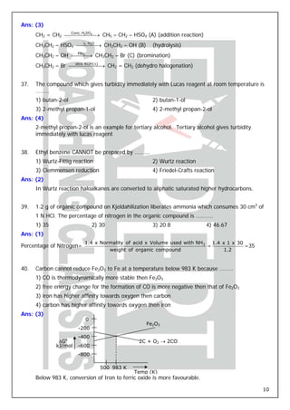 Ans: (3)
      CH2 = CH2 ⎯⎯⎯.⎯2⎯⎯ → CH5 – CH2 – HSO4 (A) (addition reaction)
                 Conc H SO4
                          ⎯

      CH3CH2 – HSO4 ⎯⎯,⎯2⎯ → CH3CH2 – OH (B)
                     Δ HO
                         ⎯                            (hydrolysis)
                   PBr3
      CH3CH2 – OH ⎯⎯⎯ → CH3CH2 – Br (C) (bromination)
                      ⎯
                   alco. KOH (Δ)
      CH3CH2 – Br ⎯⎯⎯⎯⎯⎯ → CH2 = CH2 (dehydro halogenation)
                               ⎯


37.   The compound which gives turbidity immediately with Lucas reagent at room temperature is
      ………
      1) butan-2-ol                                   2) butan-1-ol
      3) 2-methyl propan-1-ol                         4) 2-methyl propan-2-ol
Ans: (4)
      2-methyl propan-2-ol is an example for tertiary alcohol. Tertiary alcohol gives turbidity
      immediately with lucas reagent


38.   Ethyl benzene CANNOT be prepared by ……….
      1) Wurtz-Fittig reaction                        2) Wurtz reaction
      3) Clemmensen reduction                         4) Friedel-Crafts reaction
Ans: (2)
      In Wurtz reaction haloalkanes are converted to aliphatic saturated higher hydrocarbons.


39.   1.2 g of organic compound on Kjeldahilization liberates ammonia which consumes 30 cm3 of
      1 N HCl. The percentage of nitrogen in the organic compound is ………..
      1) 35                   2) 30                   3) 20.8               4) 46.67
Ans: (1)
                          1.4 x Normality of acid x Volume used with NH3 1.4 x 1 x 30
Percentage of Nitrogen=                                                 =             =35
                                   weight of organic compound                1.2


40.   Carbon cannot reduce Fe2O3 to Fe at a temperature below 983 K because ………
      1) CO is thermodynamically more stable then Fe2O3
      2) free energy change for the formation of CO is more negative then that of Fe2O3
      3) iron has higher affinity towards oxygen then carbon
      4) carbon has higher affinity towards oxygen then iron
Ans: (3)
                          0
                                                   Fe2O3
                       -200
                       -400
               ΔGo                              2C + O2 → 2CO
              kJ/mol   -600
                       -800

                                 500 983 K
                                              Temp (K)
      Below 983 K, conversion of Iron to ferric oxide is more favourable.

                                                                                                  10
 