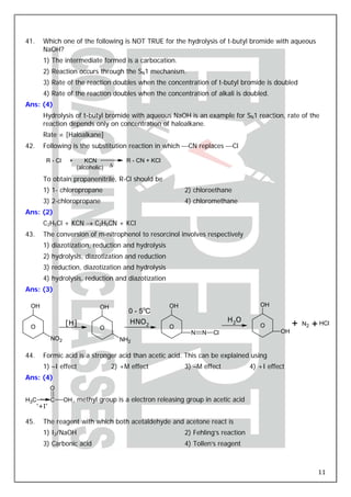 41.     Which one of the following is NOT TRUE for the hydrolysis of t-butyl bromide with aqueous
        NaOH?
        1) The intermediate formed is a carbocation.
        2) Reaction occurs through the SN1 mechanism.
        3) Rate of the reaction doubles when the concentration of t-butyl bromide is doubled
        4) Rate of the reaction doubles when the concentration of alkali is doubled.
Ans: (4)
        Hydrolysis of t-butyl bromide with aqueous NaOH is an example for SN1 reaction, rate of the
        reaction depends only on concentration of haloalkane.
        Rate ∝ [Haloalkane]
42.     Following is the substitution reaction in which ⎯CN replaces ⎯Cl

         R - Cl      +      KCN             R - CN + KCl
                         (alcoholic)   Δ

        To obtain propanenitrile, R-Cl should be
        1) 1- chloropropane                                     2) chloroethane
        3) 2-chloropropane                                      4) chloromethane
Ans: (2)
        C2H5Cl + KCN → C2H5CN + KCl
43.     The conversion of m-nitrophenol to resorcinol involves respectively
        1) diazotization, reduction and hydrolysis
        2) hydrolysis, diazotization and reduction
        3) reduction, diazotization and hydrolysis
        4) hydrolysis, reduction and diazotization
Ans: (3)

 OH                               OH                       OH                              OH
                                             0 - 5oC
                   [H]                       HNO2                              H2O
 O                                O                        O                               O           +   N2   + HCl
                                                                  N   N   Cl                      OH
             NO2                           NH2

44.     Formic acid is a stronger acid than acetic acid. This can be explained using
        1) –I effect                   2) +M effect             3) –M effect            4) +I effect
Ans: (4)
             O
H3C          C     OH , methyl group is a electron releasing group in acetic acid
      ‘+I’

45.     The reagent with which both acetaldehyde and acetone react is
        1) I2/NaOH                                              2) Fehling’s reaction
        3) Carbonic acid                                        4) Tollen’s reagent



                                                                                                                 11
 