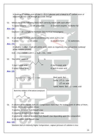 In maltose Ist carbon atom of one L – D (+) glucose unit is linked to 4th carbon atom of
       adjacent glucose unit through glycosidic linkage


53.   Which one of the following DOES NOT correctly match with each other?
      1) Lipase-enzyme           2) Silk-polyamide         3) Oxytocin-enzyme 4) Butter-fat
Ans: (3)
      Oxytocin is an example for hormone (biochemical messengers)


54.   In an alkaline medium, glycine predominantly exists as/in a /an
      1) anion                   2) cation                 3) covalent form       4) zwitterions
Ans: (1)
       In alkaline medium (high pH) amino acids exists as negatively charged particle (carboxyl
       group donates proton).
                                                           −
      H2N – CH2 – COOH ⎯⎯ ⎯⎯→ H2N – CH2 - CO O
                        High pH




55.   The IUPAC name of                      O        is


      1) but-1-enoic acid                        OH
                                                           2) but-3-enoic acid
      3) prop-2-enoic acid                                 4) pent-4-enoic acid
Ans: (2)
                                    O

           H2C      CH      CH2     C    OH                    Root word: But -
                     3       2      1
            4                                                  Suffix: (10) 3 – ene
                                                                      (20) oic acid
                                                               IUPAC Name: But – 3 – enoic acid

        Bond line natation of the above compound
                      O


                            OH



56.   A solution of two liquids boils at a temperature more than the boiling point of either of them.
      Hence, the binary solution shows
      1) positive deviation from Raoult’s law
      2) negative deviation from Raoult’s law
      3) positive or negative deviation from Raoult’s law depending upon the composition
      4) no deviation from Raoult’s law
Ans: (2)
      Solutions boil at relatively higher temperature, vapour pressure of solution is less

                                                                                                   14
 