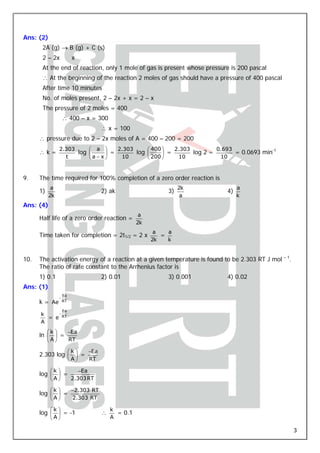Ans: (2)
       2A (g) → B (g) + C (s)
       2 – 2x               x
       At the end of reaction, only 1 mole of gas is present whose pressure is 200 pascal
       ∴ At the beginning of the reaction 2 moles of gas should have a pressure of 400 pascal
       After time 10 minutes
       No. of moles present, 2 – 2x + x = 2 – x
       The pressure of 2 moles = 400
                      ∴ 400 – x = 300
                                        ∴ x = 100
      ∴ pressure due to 2 – 2x moles of A = 400 – 200 = 200
                  2.303     ⎛ a ⎞     2.303     ⎛ 400 ⎞   2.303         0.693
      ∴k=               log ⎜     ⎟ =       log ⎜     ⎟ =       log 2 =       = 0.0693 min-1
                    t       ⎝ a− x⎠    10       ⎝ 200 ⎠    10            10



9.    The time required for 100% completion of a zero order reaction is
            a                                                        2k         a
      1)                                2) ak                   3)         4)
           2k                                                         a         k
Ans: (4)
                                                       a
      Half life of a zero order reaction =
                                                      2k
                                                            a   a
      Time taken for completion = 2t1/2 = 2 x                 =
                                                           2k   k


10.   The activation energy of a reaction at a given temperature is found to be 2.303 RT J mol – 1.
      The ratio of rate constant to the Arrhenius factor is
      1) 0.1                            2) 0.01                 3) 0.001   4) 0.02
Ans: (1)
                      Ea
                  −
      k = Ae          RT

                      Ea
      k    −
        = e RT
      A
           ⎛k ⎞            −Ea
      ln ⎜ ⎟ =
           ⎝A⎠             RT

                           ⎛k ⎞   −Ea
      2.303 log ⎜ ⎟ =
                           ⎝A⎠    RT

            ⎛k ⎞               −Ea
      log ⎜ ⎟ =
            ⎝A⎠             2.303 RT

            ⎛k ⎞            −2.303 RT
      log ⎜ ⎟ =
            ⎝A⎠             2.303 RT

            ⎛k ⎞                            k
      log ⎜ ⎟ = -1                      ∴     = 0.1
            ⎝A⎠                             A

                                                                                                      3
 