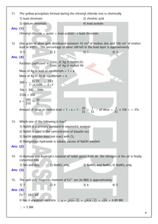11.   The yellow precipitate formed during the chromyl chloride test is chemically
      1) lead chromate                                 2) chromic acid
      3) sodium chromate                               4) lead acetate
Ans: (1)
      Chromyl chloride + water + lead acetate → lead chromate


12.   One gram of silver gets distributed between 10 cm3 of molten zinc and 100 cm3 of molten
      lead at 800oC. The percentage of silver still left in the lead layer is approximately
      1) 5                      2) 2                   3) 1                   4) 3
Ans: (4)
                                Conc. of Ag in molten Zn
      Partition coefficient =
                                Conc. of Ag in molten Pb

      Mass of Ag in lead at equilibrium = 1 – x
      Mass of Ag in Zn at equilibrium = x
                 x / 10     10 x
      300 =               =
              1 − x / 100   1−x

      10x = 300 – 300x
      310x = 300
             300   30
      x=         =
             310   31
                                                      30   1                1
      Amount of silver in molten lead = 1 – x = 1 -      =    ∴ of silver =    x 100 = ≃ 3%
                                                      31   31               31


13.   Which one of the following is true?
      1) NaOH is a primary standard in volumetric analysis
      2) NaOH is used in the concentration of bauxite ore
      3) NaOH solution does not react with Cl2
      4) Manganous hydroxide is soluble excess of NaOH solution
Ans: (2)


14.   In Ramsay and Rayleigh’s isolation of noble gases from air, the nitrogen of the air is finally
      converted into
      1) NO and NO2             2) NaNO2 only          3) NaNO2 and NaNO3 4) NaNO3 only
Ans: (3)


15.   The spin only magnetic moment of Fe2+ ion (in BM) is approximately
      1) 7                      2) 4                   3) 6                   4) 5
Ans: (4)
      Fe+2 : [Ar] 3d6
      It has 4 unpaired electrons ∴ μ = n (n + 2) =        4 (4 + 2) =   24 = 4.89 BM

      ∴ ≃ 5 BM
                                                                                                       4
 