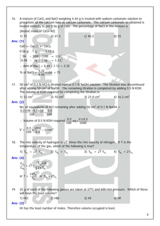 16.   A mixture of CaCl2 and NaCl weighing 4.44 g is treated with sodium carbonate solution to
      precipitate all the calcium ions as calcium carbonate. The calcium carbonate so obtained is
      heated strongly to get 0.56 g of CaO. The percentage of NaCl in the mixture is
      [Atomic mass of Ca = 40]
      1) 75                      2) 31.5                  c) 40.2            d) 25
Ans: (1)
      CaO ← CaCO3 ← CaCl2
      0.56 g     1g          1.12 g
      ⎡ 56 − 100⎤         ⎡100 → 112 ⎤
      ⎢          ⎥        ⎢          ⎥
      ⎣0.56 − 1g ⎦        ⎣ 1g → 1.12⎦
      ∴ Amt of NaCl = 4.44 – 1.12 = 3.32
                       3.32
      % of NaCl =           x 100 = 75
                       4.44


17.   50 cm3 of 0.2 N HCl is titrated against 0.1 N NaOH solution. The titration was discontinued
      after adding 50 cm3 of NaOH. The remaining titration is completed by adding 0.5 N KOH.
      The volume of KOH required for completing the titration is
      1) 12 cm3                  2) 10 cm3                3) 21.0 cm3        4) 16.2 cm3
Ans: (2)
      No. of equivalents of HCl remaining after adding 50 cm3 of 0.1 N NaOH =
      0.2 x 50 − 0.1 x 50   0.5
                          =
             100            100
                                             0.5      V x 0.5
      ∴ Volume of 0.5 N KOH required             eq ≡
                                             100      1000
            0.5 1000
      V=        x     = 10 cm3
            100   0.5


18.   The rms velocity of hydrogen is 7 times the rms velocity of nitrogen. If T is the
      temperature of the gas, which of the following is true?
      1) TH2 =      7 TN2        2) TN2 = TH2             3) TN2 =   7 TH2   4) TN2 = 2 TH2

Ans: (4)
      CH2              TH2 x28
            = 7 =
      CN2              2 x TN2

               14TH2
      or 7 =            or TN2 = 2TH2
                TN2



19.   25 g of each of the following gasses are taken at 27oC and 600 mm pressure. Which of these
      will have the least volume?
      1) HCl                     2) HBr                   3) HI              4) HF
Ans: (3)
      HI has the least number of moles. Therefore volume occupied is least.

                                                                                                    5
 