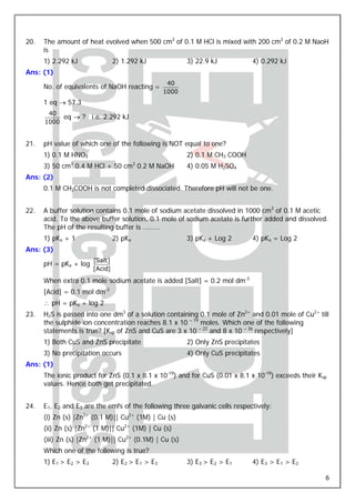 20.   The amount of heat evolved when 500 cm3 of 0.1 M HCl is mixed with 200 cm3 of 0.2 M NaoH
      is
      1) 2.292 kJ                2) 1.292 kJ              3) 22.9 kJ           4) 0.292 kJ
Ans: (1)
                                                    40
      No. of equivalents of NaOH reacting =
                                                   1000
      1 eq → 57.3
       40
           eq → ?       i.e. 2.292 kJ
      1000


21.   pH value of which one of the following is NOT equal to one?
      1) 0.1 M HNO3                                       2) 0.1 M CH3 COOH
      3) 50 cm3 0.4 M HCl + 50 cm3 0.2 M NaOH             4) 0.05 M H2SO4
Ans: (2)
      0.1 M CH3COOH is not completed dissociated. Therefore pH will not be one.


22.   A buffer solution contains 0.1 mole of sodium acetate dissolved in 1000 cm3 of 0.1 M acetic
      acid. To the above buffer solution, 0.1 mole of sodium acetate is further added and dissolved.
      The pH of the resulting buffer is ………
      1) pKa + 1                 2) pKa                   3) pKa + Log 2       4) pKa = Log 2
Ans: (3)
                        [Salt]
      pH = pKa + log
                        [Acid]

      When extra 0.1 mole sodium acetate is added [Salt] = 0.2 mol dm-3
      [Acid] = 0.1 mol dm-3
      ∴ pH = pKa + log 2
23.   H2S is passed into one dm3 of a solution containing 0.1 mole of Zn2+ and 0.01 mole of Cu2+ till
      the sulphide ion concentration reaches 8.1 x 10 – 19 moles. Which one of the following
      statements is true? [Ksp of ZnS and CuS are 3 x 10 – 22 and 8 x 10 – 36 respectively]
      1) Both CuS and ZnS precipitate                     2) Only ZnS precipitates
      3) No precipitation occurs                          4) Only CuS precipitates
Ans: (1)
      The ionic product for ZnS (0.1 x 8.1 x 10-19) and for CuS (0.01 x 8.1 x 10-19) exceeds their Ksp
      values. Hence both get precipitated.


24.   E1, E2 and E3 are the emfs of the following three galvanic cells respectively:
      (i) Zn (s) |Zn2+ (0.1 M)|| Cu2+ (1M) | Cu (s)
      (ii) Zn (s) |Zn2+ (1 M)|| Cu2+ (1M) | Cu (s)
      (iii) Zn (s) |Zn2+ (1 M)|| Cu2+ (0.1M) | Cu (s)
      Which one of the following is true?
      1) E1 > E2 > E3            2) E2 > E1 > E3          3) E3 > E2 > E1      4) E3 > E1 > E2

                                                                                                     6
 