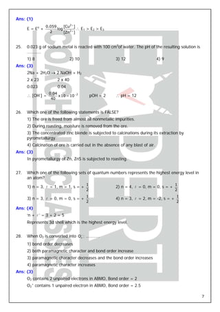 Ans: (1)
                 0.059     [Cu2 + ]
      E = Eo +         log          ∴ E1 > E2 > E3
                   2       [Zn2 + ]


25.   0.023 g of sodium metal is reacted with 100 cm3of water. The pH of the resulting solution is
      …………
      1) 8                      2) 10                  3) 12                     4) 9
Ans: (3)
      2Na + 2H2O → 2 NaOH + H2
      2 x 23           2 x 40
      0.023            0.04
                  0.04
      ∴ [OH-] =        x 10 = 10 − 2        pOH = 2    ∴ pH = 12
                   40


26.   Which one of the following statements is FALSE?
      1) The ore is freed from almost all nonmetallic impurities.
      2) During roasting, moisture is removed from the ore.
      3) The concentrated zinc blende is subjected to calcinations during its extraction by
      pyrometallurgy.
      4) Calcination of ore is carried out in the absence of any blast of air.
Ans: (3)
      In pyrometallurgy of Zn, ZnS is subjected to roasting.


27.   Which one of the following sets of quantum numbers represents the highest energy level in
      an atom?
                                        1                                               1
      1) n = 3, l = 1, m = 1, s = +                    2) n = 4, l = 0, m = 0, s = +
                                        2                                               2
                                        1                                               1
      3) n = 3, l = 0, m = 0, s = +                    4) n = 3, l = 2, m = -2, s = +
                                        2                                               2
Ans: (4)
      ‘n + l ’ = 3 + 2 = 5
      Represents 3d shell which is the highest energy level.


28.   When O2 is converted into O2 ; …………
                                 +




      1) bond order decreases
      2) both paramagnetic character and bond order increase
      3) paramagnetic character decreases and the bond order increases
      4) paramagnetic character increases
Ans: (3)
      O2 contains 2 unpaired electrons in ABMO, Bond order = 2
      O2+ contains 1 unpaired electron in ABMO, Bond order = 2.5

                                                                                                     7
 