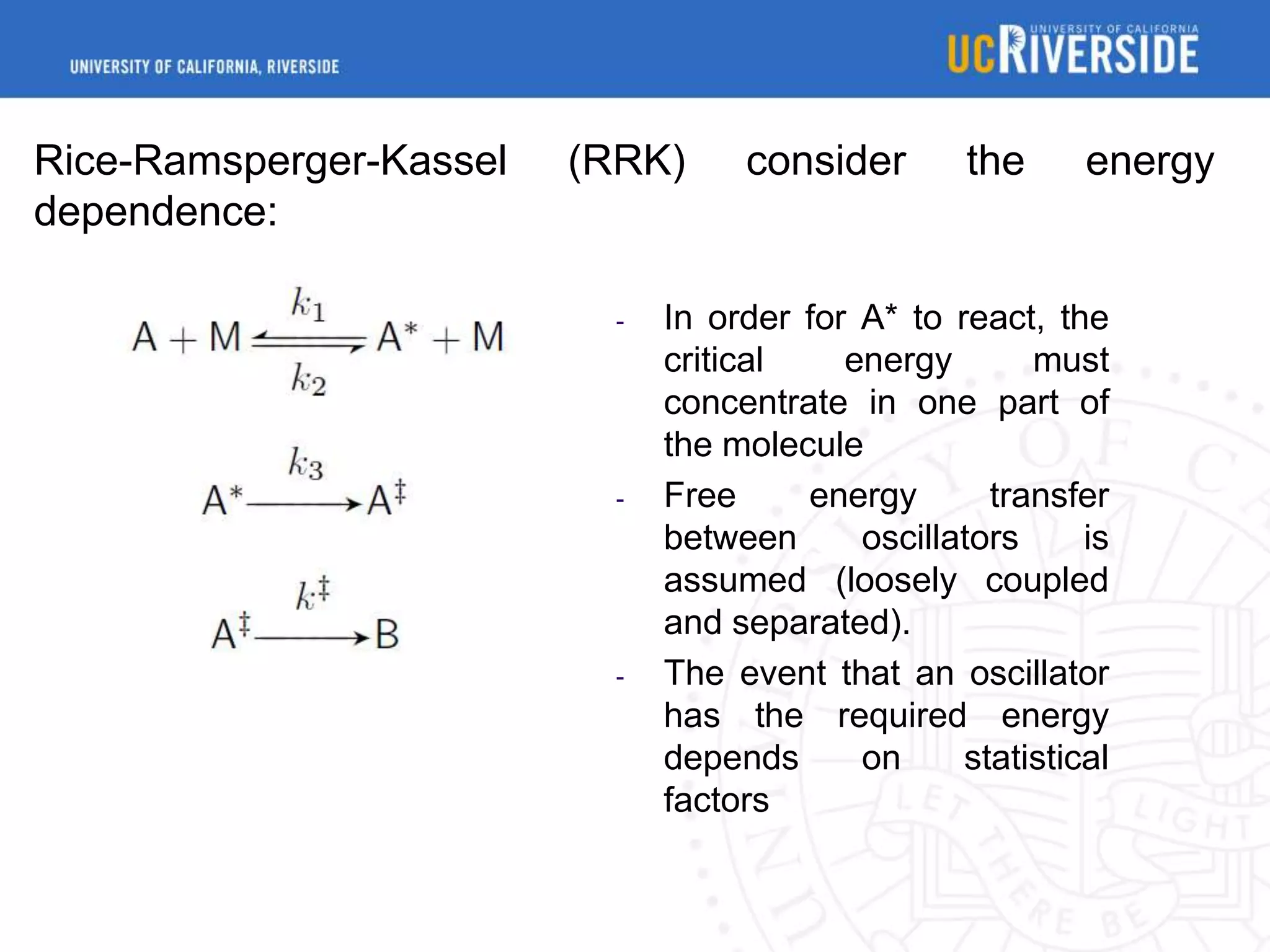 Rice-Ramsperger-Kassel
dependence:

(RRK)

-

-

-

consider

the

energy

In order for A* to react, the
critical
energy
must
concentrate in one part of
the molecule
Free
energy
transfer
between
oscillators
is
assumed (loosely coupled
and separated).
The event that an oscillator
has the required energy
depends
on
statistical
factors

 