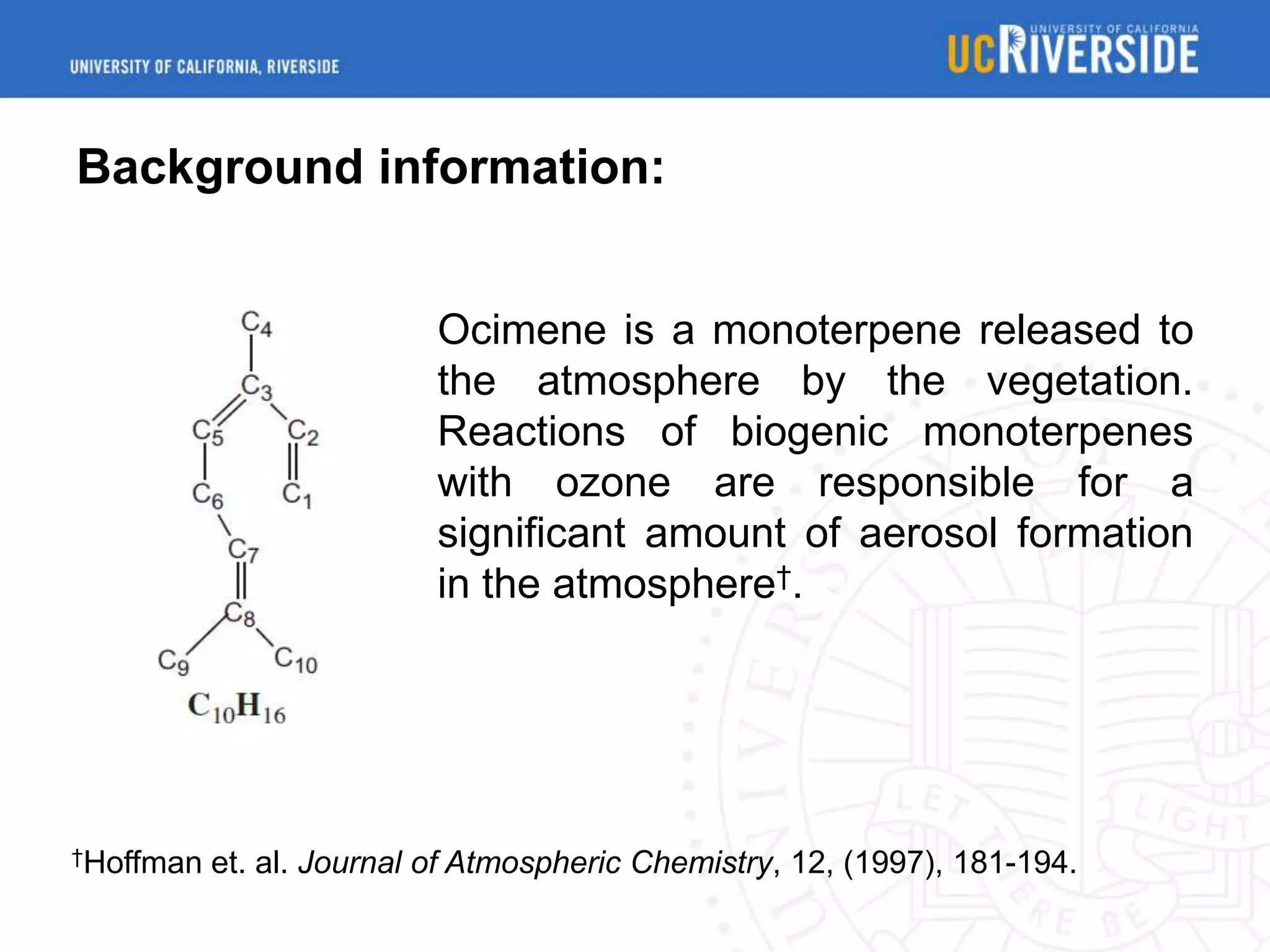 Background information:
Ocimene is a monoterpene released to
the atmosphere by the vegetation.
Reactions of biogenic monoterpenes
with ozone are responsible for a
significant amount of aerosol formation
in the atmosphere†.

†Hoffman

et. al. Journal of Atmospheric Chemistry, 12, (1997), 181-194.

 