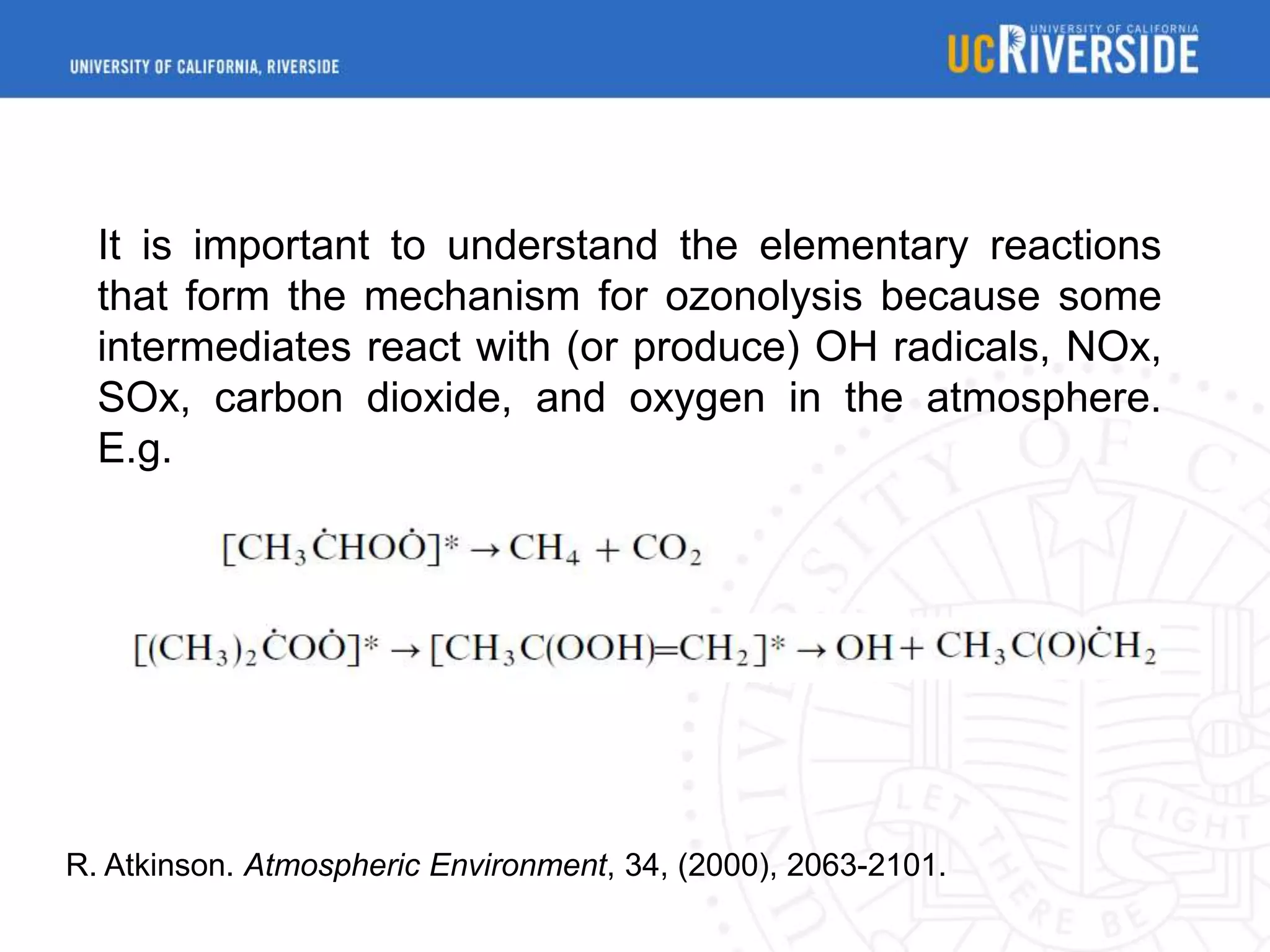 It is important to understand the elementary reactions
that form the mechanism for ozonolysis because some
intermediates react with (or produce) OH radicals, NOx,
SOx, carbon dioxide, and oxygen in the atmosphere.
E.g.

R. Atkinson. Atmospheric Environment, 34, (2000), 2063-2101.

 