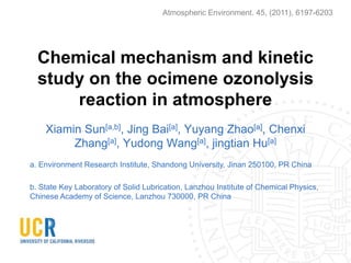 Atmospheric Environment. 45, (2011), 6197-6203

Chemical mechanism and kinetic
study on the ocimene ozonolysis
reaction in atmosphere
Xiamin Sun[a,b], Jing Bai[a], Yuyang Zhao[a], Chenxi
Zhang[a], Yudong Wang[a], jingtian Hu[a]
a. Environment Research Institute, Shandong University, Jinan 250100, PR China
b. State Key Laboratory of Solid Lubrication, Lanzhou Institute of Chemical Physics,
Chinese Academy of Science, Lanzhou 730000, PR China

 