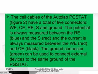  The cell cables of the Autolab PGSTAT
(figure 2) have a total of five connectors:
WE, CE, RE, S and ground. The potential
is always measured between the RE
(blue) and the S (red) and the current is
always measured between the WE (red)
and CE (black). The ground connector
(green) can be used to connect external
devices to the same ground of the
PGSTAT.
Presented to CHEM 202 Class under
DR. NONITA P. PETEROS
8/9/2014
 