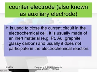 counter electrode (also known
as auxiliary electrode)
 is used to close the current circuit in the
electrochemical cell. It is usually made of
an inert material (e.g. Pt, Au, graphite,
glassy carbon) and usually it does not
participate in the electrochemical reaction.
Presented to CHEM 202 Class under
DR. NONITA P. PETEROS
8/9/2014
 