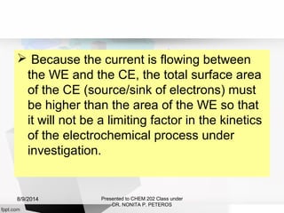  Because the current is flowing between
the WE and the CE, the total surface area
of the CE (source/sink of electrons) must
be higher than the area of the WE so that
it will not be a limiting factor in the kinetics
of the electrochemical process under
investigation.
Presented to CHEM 202 Class under
DR. NONITA P. PETEROS
8/9/2014
 