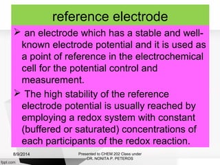 reference electrode
 an electrode which has a stable and well-
known electrode potential and it is used as
a point of reference in the electrochemical
cell for the potential control and
measurement.
 The high stability of the reference
electrode potential is usually reached by
employing a redox system with constant
(buffered or saturated) concentrations of
each participants of the redox reaction.
Presented to CHEM 202 Class under
DR. NONITA P. PETEROS
8/9/2014
 