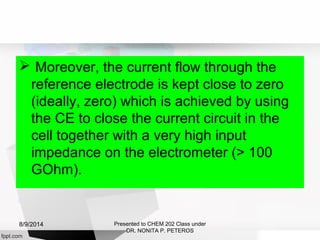  Moreover, the current flow through the
reference electrode is kept close to zero
(ideally, zero) which is achieved by using
the CE to close the current circuit in the
cell together with a very high input
impedance on the electrometer (> 100
GOhm).
Presented to CHEM 202 Class under
DR. NONITA P. PETEROS
8/9/2014
 