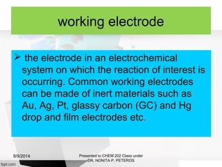 working electrode
 the electrode in an electrochemical
system on which the reaction of interest is
occurring. Common working electrodes
can be made of inert materials such as
Au, Ag, Pt, glassy carbon (GC) and Hg
drop and film electrodes etc.
Presented to CHEM 202 Class under
DR. NONITA P. PETEROS
8/9/2014
 