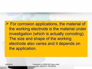  For corrosion applications, the material of
the working electrode is the material under
investigation (which is actually corroding).
The size and shape of the working
electrode also varies and it depends on
the application.
Presented to CHEM 202 Class under
DR. NONITA P. PETEROS
8/9/2014
 