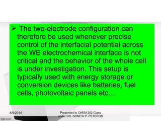  The two-electrode configuration can
therefore be used whenever precise
control of the interfacial potential across
the WE electrochemical interface is not
critical and the behavior of the whole cell
is under investigation. This setup is
typically used with energy storage or
conversion devices like batteries, fuel
cells, photovoltaic panels etc…
Presented to CHEM 202 Class
under DR. NONITA P. PETEROS
8/9/2014
 