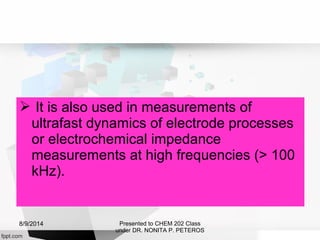  It is also used in measurements of
ultrafast dynamics of electrode processes
or electrochemical impedance
measurements at high frequencies (> 100
kHz).
Presented to CHEM 202 Class
under DR. NONITA P. PETEROS
8/9/2014
 