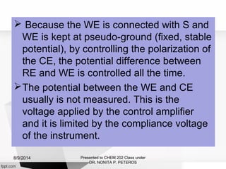  Because the WE is connected with S and
WE is kept at pseudo-ground (fixed, stable
potential), by controlling the polarization of
the CE, the potential difference between
RE and WE is controlled all the time.
The potential between the WE and CE
usually is not measured. This is the
voltage applied by the control amplifier
and it is limited by the compliance voltage
of the instrument.
Presented to CHEM 202 Class under
DR. NONITA P. PETEROS
8/9/2014
 