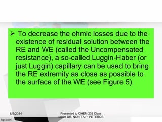  To decrease the ohmic losses due to the
existence of residual solution between the
RE and WE (called the Uncompensated
resistance), a so-called Luggin-Haber (or
just Luggin) capillary can be used to bring
the RE extremity as close as possible to
the surface of the WE (see Figure 5).
Presented to CHEM 202 Class
under DR. NONITA P. PETEROS
8/9/2014
 