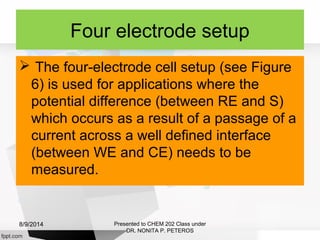 Four electrode setup
 The four-electrode cell setup (see Figure
6) is used for applications where the
potential difference (between RE and S)
which occurs as a result of a passage of a
current across a well defined interface
(between WE and CE) needs to be
measured.
Presented to CHEM 202 Class under
DR. NONITA P. PETEROS
8/9/2014
 