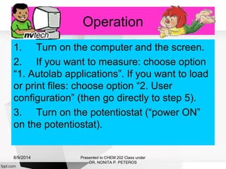 Operation
1. Turn on the computer and the screen.
2. If you want to measure: choose option
“1. Autolab applications”. If you want to load
or print files: choose option “2. User
configuration” (then go directly to step 5).
3. Turn on the potentiostat (“power ON”
on the potentiostat).
Presented to CHEM 202 Class under
DR. NONITA P. PETEROS
8/9/2014
 
